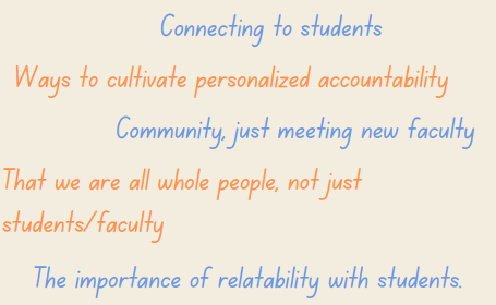Connecting to students Ways to cultivate personalized accountability Community, just meeting new faculty That we are all whole people, not juststudents/faculty The importance of relatability with students.